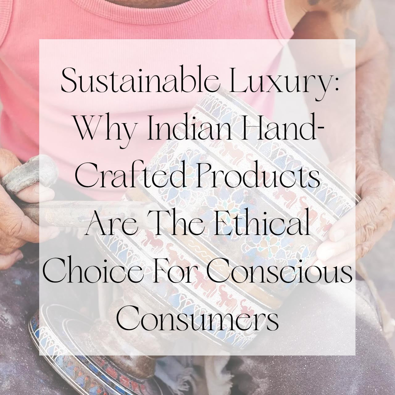 Sustainable Luxury: Why Indian Hand-Crafted Products Are The Ethical Choice For Conscious Consumers